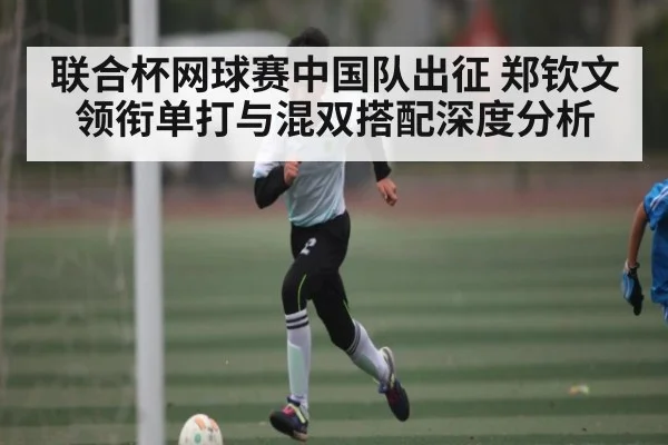 联合杯网球赛中国队出征 郑钦文领衔单打与混双搭配深度分析